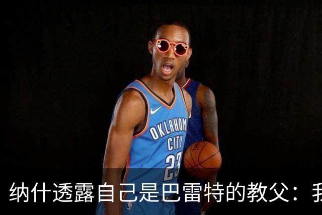 纳什透露自己是巴雷特的教父：我和他父亲是国家队队友&多年好友